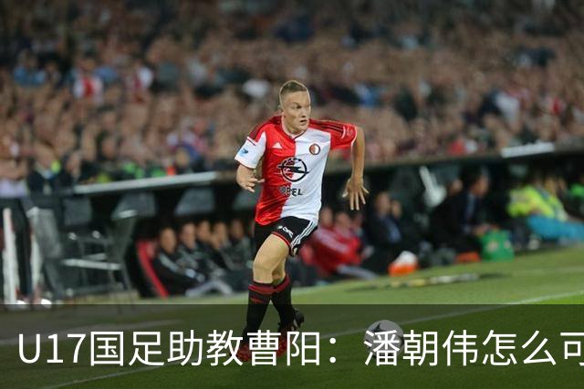U17国足助教曹阳：潘朝伟怎么可能是关系户？他是节拍器球商较高